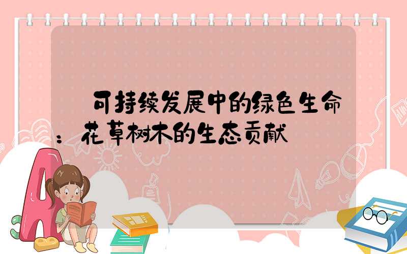  可持续发展中的绿色生命：花草树木的生态贡献